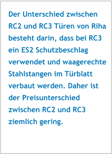 Der Unterschied zwischen RC2 und RC3 Türen von Riha besteht darin, dass bei RC3 ein ES2 Schutzbeschlag verwendet und waagerechte Stahlstangen im Türblatt verbaut werden. Daher ist der Preisunterschied zwischen RC2 und RC3 ziemlich gering.